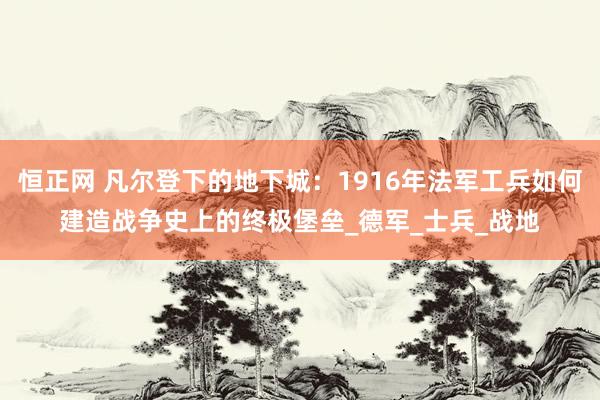 恒正网 凡尔登下的地下城：1916年法军工兵如何建造战争史上的终极堡垒_德军_士兵_战地