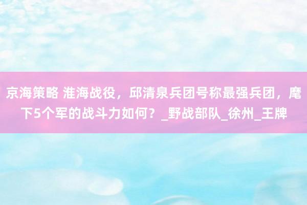 京海策略 淮海战役，邱清泉兵团号称最强兵团，麾下5个军的战斗力如何？_野战部队_徐州_王牌