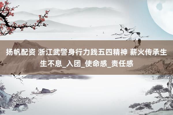 扬帆配资 浙江武警身行力践五四精神 薪火传承生生不息_入团_使命感_责任感