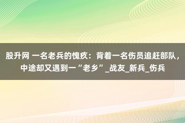 股升网 一名老兵的愧疚：背着一名伤员追赶部队，中途却又遇到一“老乡”_战友_新兵_伤兵