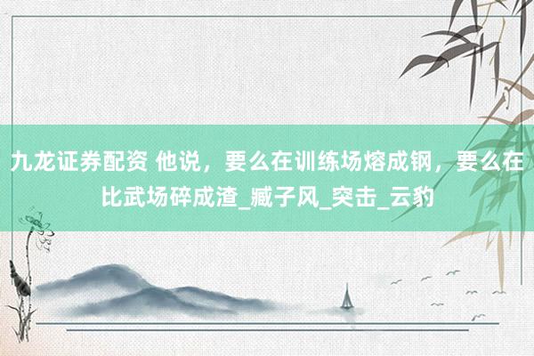九龙证券配资 他说，要么在训练场熔成钢，要么在比武场碎成渣_臧子风_突击_云豹
