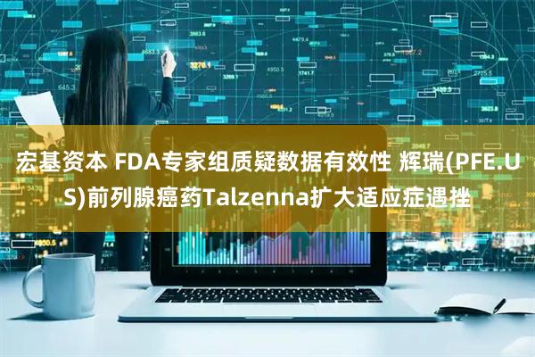 宏基资本 FDA专家组质疑数据有效性 辉瑞(PFE.US)前列腺癌药Talzenna扩大适应症遇挫