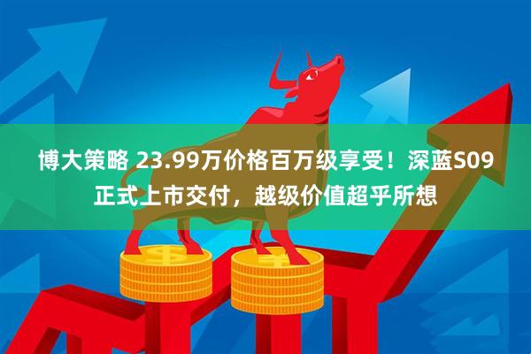 博大策略 23.99万价格百万级享受！深蓝S09正式上市交付，越级价值超乎所想