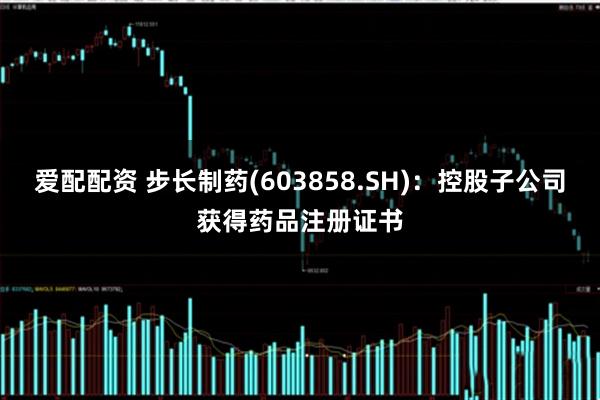 爱配配资 步长制药(603858.SH)：控股子公司获得药品注册证书