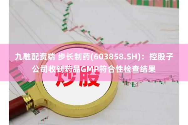 九融配资端 步长制药(603858.SH)：控股子公司收到药品GMP符合性检查结果