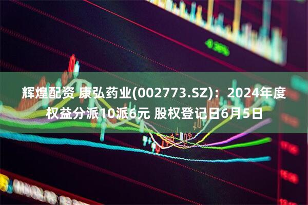 辉煌配资 康弘药业(002773.SZ)：2024年度权益分派10派6元 股权登记日6月5日