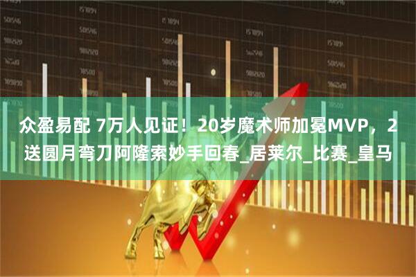 众盈易配 7万人见证！20岁魔术师加冕MVP，2送圆月弯刀阿隆索妙手回春_居莱尔_比赛_皇马