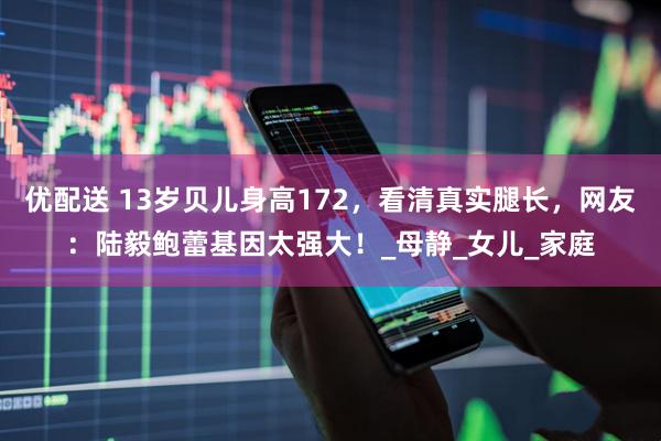 优配送 13岁贝儿身高172，看清真实腿长，网友：陆毅鲍蕾基因太强大！_母静_女儿_家庭