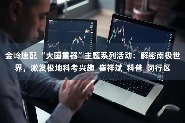 金岭速配 “大国重器”主题系列活动：解密南极世界，激发极地科考兴趣_崔祥斌_科普_闵行区