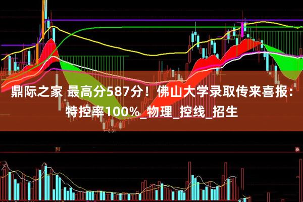 鼎际之家 最高分587分！佛山大学录取传来喜报：特控率100%_物理_控线_招生