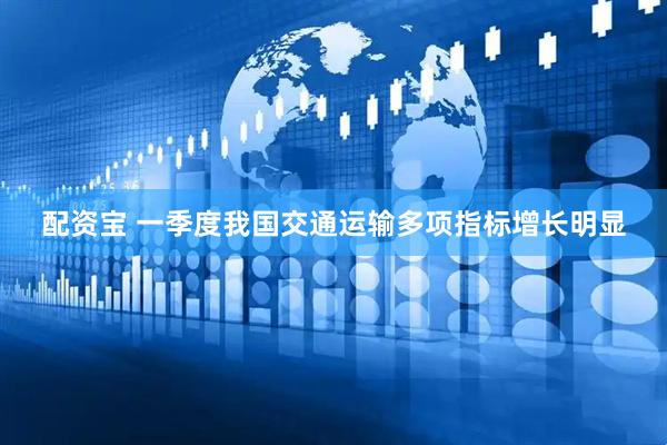 配资宝 一季度我国交通运输多项指标增长明显